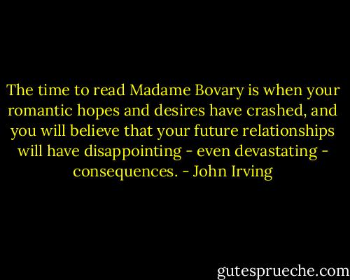 The time to read Madame Bovary is when your romantic hopes and desires have crashed, and you will believe that your future relationships will have disappointing - even devastating - consequences. - John Irving