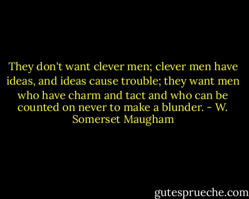 They don't want clever men; clever men have ideas, and ideas cause trouble; they want men who have charm and tact and who can be counted on never to make a blunder. - W. Somerset Maugham