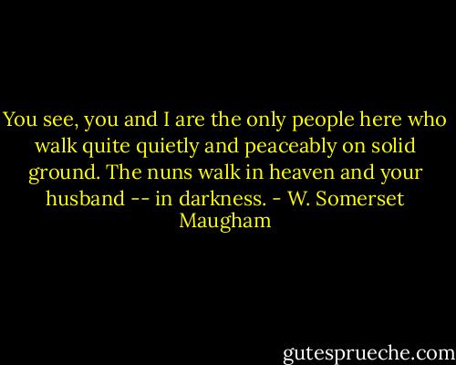 You see, you and I are the only people here who walk quite quietly and peaceably on solid ground. The nuns walk in heaven and your husband -- in darkness. - W. Somerset Maugham