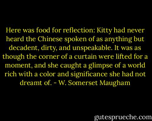 Here was food for reflection: Kitty had never heard the Chinese spoken of as anything but decadent, dirty, and unspeakable. It was as though the corner of a curtain were lifted for a moment, and she caught a glimpse of a world rich with a color and significance she had not dreamt of. - W. Somerset Maugham