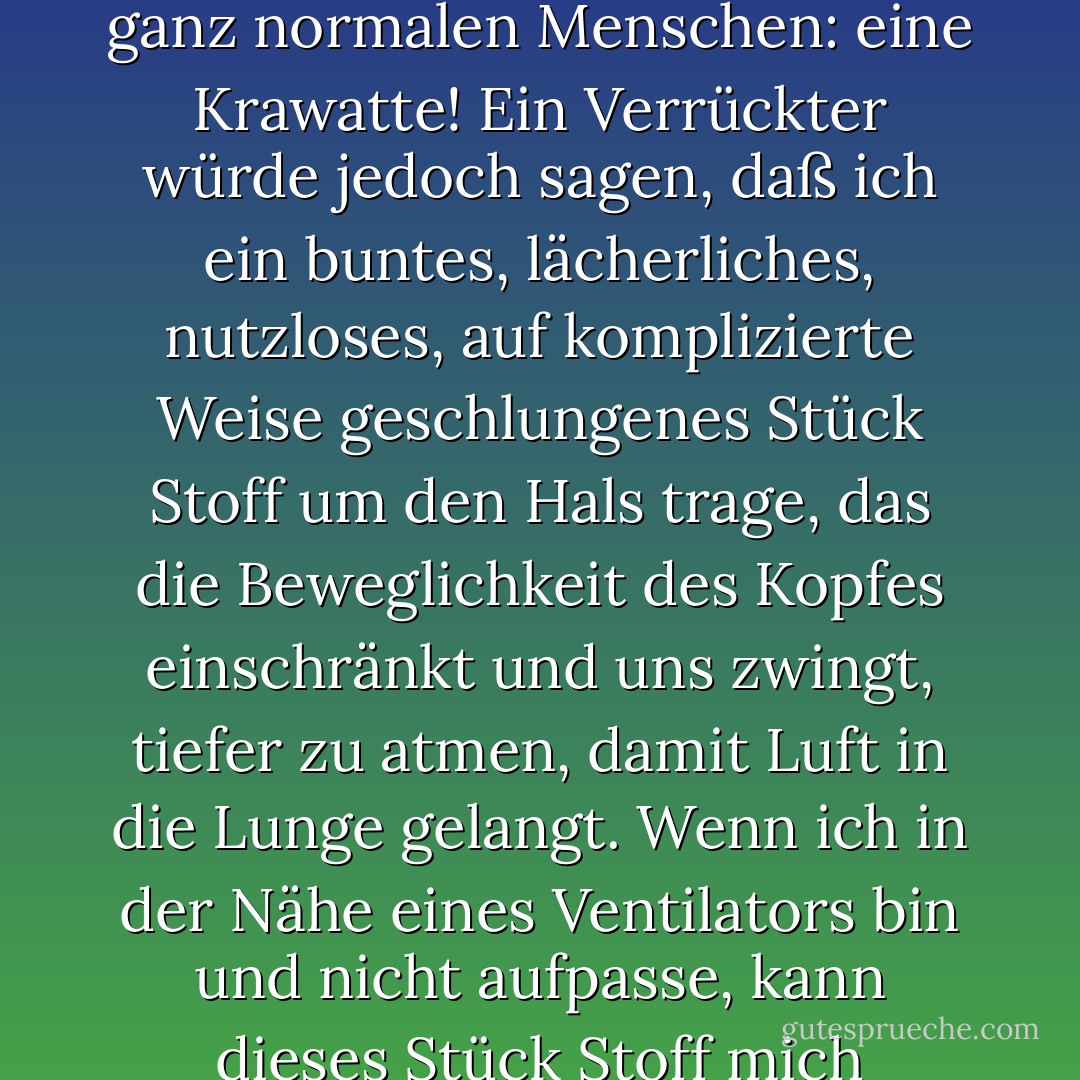 Sehr gut. Ihre Antwort ist logisch, kohärent, die eines ganz normalen Menschen: eine Krawatte!<br />Ein Verrückter würde jedoch sagen, daß ich ein buntes, lächerliches, nutzloses, auf komplizierte Weise geschlungenes Stück Stoff um den Hals trage, das die Beweglichkeit des Kopfes einschränkt und uns zwingt, tiefer zu atmen, damit Luft in die Lunge gelangt. Wenn ich in der Nähe eines Ventilators bin und nicht aufpasse, kann dieses Stück Stoff mich erwürgen. - Paulo Coelho