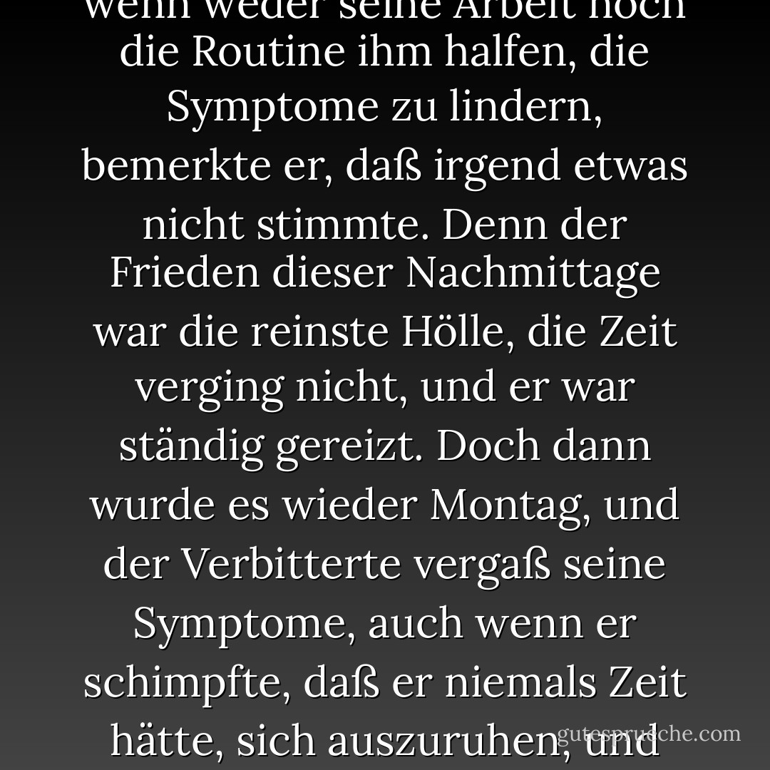 Der chronisch Verbitterte bemerkte seine Krankheit nur einmal in der Woche: am Sonntagnachmittag. Dann, wenn weder seine Arbeit noch die Routine ihm halfen, die Symptome zu lindern, bemerkte er, daß irgend etwas nicht stimmte. Denn der Frieden dieser Nachmittage war die reinste Hölle, die Zeit verging nicht, und er war ständig gereizt.<br />Doch dann wurde es wieder Montag, und der Verbitterte vergaß seine Symptome, auch wenn er schimpfte, daß er niemals Zeit hätte, sich auszuruhen, und sich darüber beklagte, daß die Wochenenden immer so schnell vergingen. - Paulo Coelho