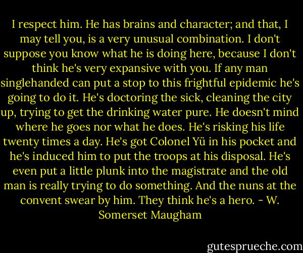 I respect him. He has brains and character; and that, I may tell you, is a very unusual combination. I don't suppose you know what he is doing here, because I don't think he's very expansive with you. If any man singlehanded can put a stop to this frightful epidemic he's going to do it. He's doctoring the sick, cleaning the city up, trying to get the drinking water pure. He doesn't mind where he goes nor what he does. He's risking his life twenty times a day. He's got Colonel Yü in his pocket and he's induced him to put the troops at his disposal. He's even put a little plunk into the magistrate and the old man is really trying to do something. And the nuns at the convent swear by him. They think he's a hero. - W. Somerset Maugham