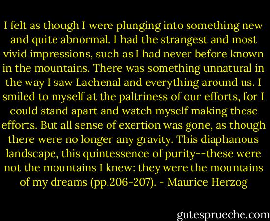 I felt as though I were plunging into something new and quite abnormal. I had the strangest and most vivid impressions, such as I had never before known in the mountains. There was something unnatural in the way I saw Lachenal and everything around us. I smiled to myself at the paltriness of our efforts, for I could stand apart and watch myself making these efforts. But all sense of exertion was gone, as though there were no longer any gravity. This diaphanous landscape, this quintessence of purity--these were not the mountains I knew: they were the mountains of my dreams (pp.206-207). - Maurice Herzog