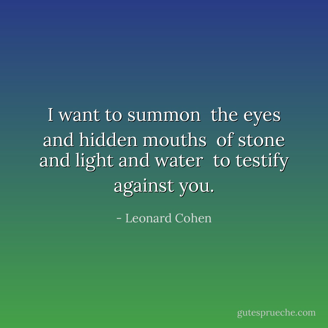 I want to summon <br />the eyes and hidden mouths <br />of stone and light and water <br />to testify against you. - Leonard Cohen
