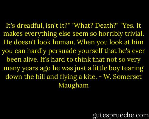 It's dreadful, isn't it?"<br />"What? Death?"<br />"Yes. It makes everything else seem so horribly trivial. He doesn't look human. When you look at him you can hardly persuade yourself that he's ever been alive. It's hard to think that not so very many years ago he was just a little boy tearing down the hill and flying a kite. - W. Somerset Maugham