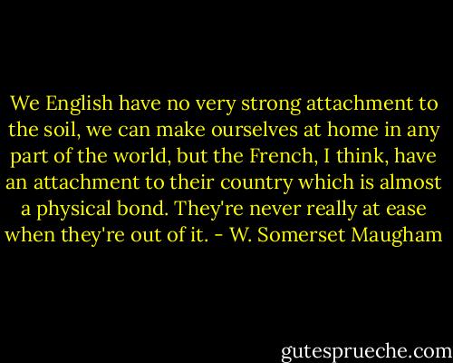 We English have no very strong attachment to the soil, we can make ourselves at home in any part of the world, but the French, I think, have an attachment to their country which is almost a physical bond. They're never really at ease when they're out of it. - W. Somerset Maugham