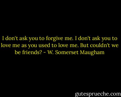 I don't ask you to forgive me. I don't ask you to love me as you used to love me. But couldn't we be friends? - W. Somerset Maugham