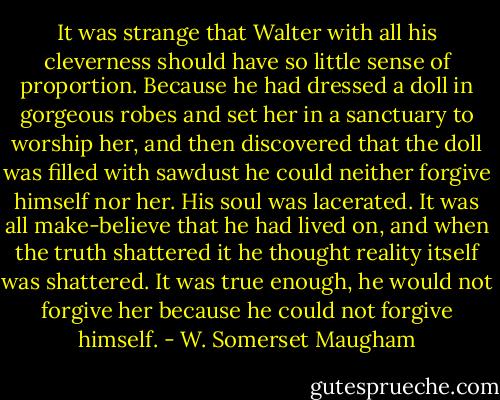 It was strange that Walter with all his cleverness should have so little sense of proportion. Because he had dressed a doll in gorgeous robes and set her in a sanctuary to worship her, and then discovered that the doll was filled with sawdust he could neither forgive himself nor her. His soul was lacerated. It was all make-believe that he had lived on, and when the truth shattered it he thought reality itself was shattered. It was true enough, he would not forgive her because he could not forgive himself. - W. Somerset Maugham