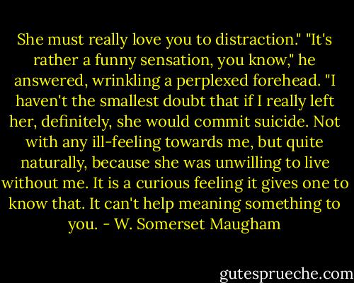 She must really love you to distraction."<br />"It's rather a funny sensation, you know," he answered, wrinkling a perplexed forehead. "I haven't the smallest doubt that if I really left her, definitely, she would commit suicide. Not with any ill-feeling towards me, but quite naturally, because she was unwilling to live without me. It is a curious feeling it gives one to know that. It can't help meaning something to you. - W. Somerset Maugham