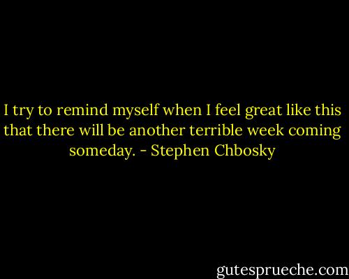 I try to remind myself when I feel great like this that there will be another terrible week coming someday. - Stephen Chbosky