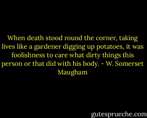 When death stood round the corner, taking lives like a gardener digging up potatoes, it was foolishness to care what dirty things this person or that did with his body. - W. Somerset Maugham