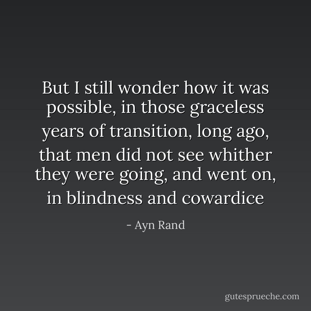 But I still wonder how it was possible, in those graceless years of transition, long ago, that men did not see whither they were going, and went on, in blindness and cowardice - Ayn Rand