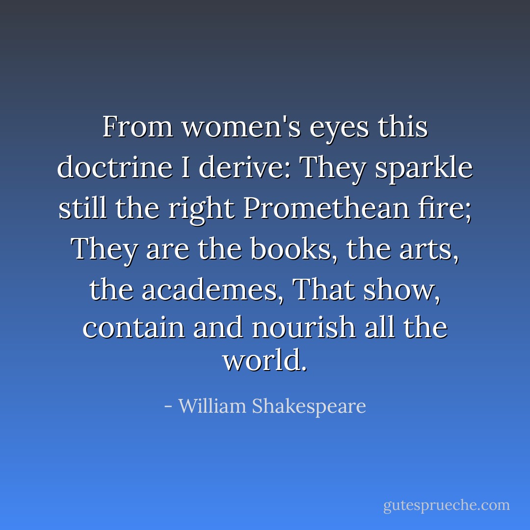 From women's eyes this doctrine I derive:<br />They sparkle still the right Promethean fire;<br />They are the books, the arts, the academes,<br />That show, contain and nourish all the world. - William Shakespeare