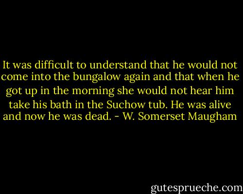 It was difficult to understand that he would not come into the bungalow again and that when he got up in the morning she would not hear him take his bath in the Suchow tub. He was alive and now he was dead. - W. Somerset Maugham
