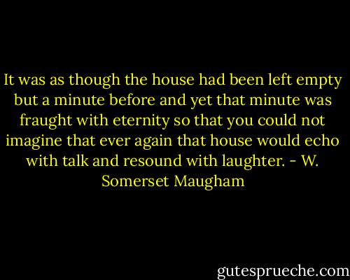 It was as though the house had been left empty but a minute before and yet that minute was fraught with eternity so that you could not imagine that ever again that house would echo with talk and resound with laughter. - W. Somerset Maugham