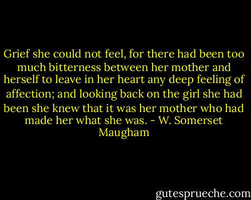 Grief she could not feel, for there had been too much bitterness between her mother and herself to leave in her heart any deep feeling of affection; and looking back on the girl she had been she knew that it was her mother who had made her what she was. - W. Somerset Maugham