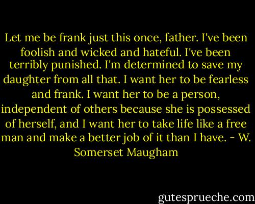 Let me be frank just this once, father. I've been foolish and wicked and hateful. I've been terribly punished. I'm determined to save my daughter from all that. I want her to be fearless and frank. I want her to be a person, independent of others because she is possessed of herself, and I want her to take life like a free man and make a better job of it than I have. - W. Somerset Maugham