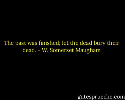 The past was finished; let the dead bury their dead. - W. Somerset Maugham