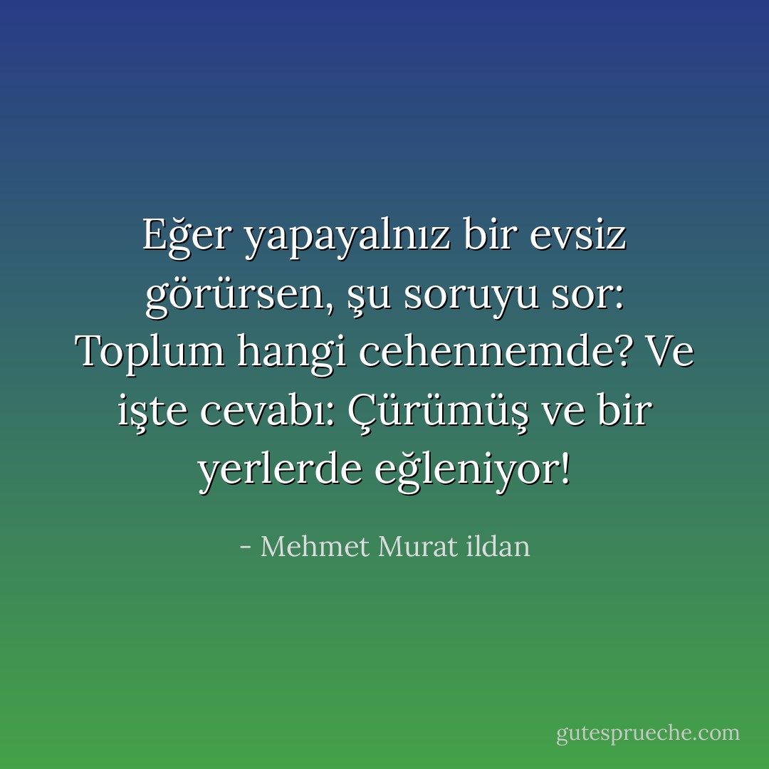 Eğer yapayalnız bir evsiz görürsen, şu soruyu sor: Toplum hangi cehennemde? Ve işte cevabı: Çürümüş ve bir yerlerde eğleniyor! - Mehmet Murat ildan