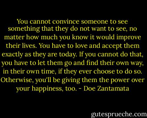You cannot convince someone to see something that they do not want to see, no matter how much you know it would improve their lives. You have to love and accept them exactly as they are today. If you cannot do that, you have to let them go and find their own way, in their own time, if they ever choose to do so.<br />Otherwise, you'll be giving them the power over your happiness, too. - Doe Zantamata