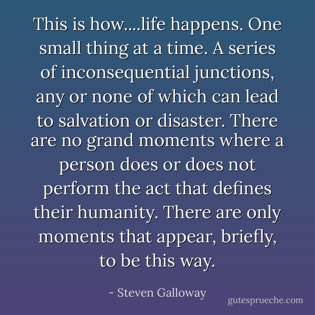 This is how....life happens. One small thing at a time. A series of inconsequential junctions, any or none of which can lead to salvation or disaster. There are no grand moments where a person does or does not perform the act that defines their humanity. There are only moments that appear, briefly, to be this way. - Steven Galloway