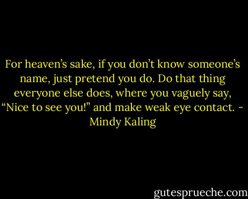 For heaven’s sake, if you don’t know someone’s name, just pretend you do. Do that thing everyone else does, where you vaguely say, “Nice to see you!” and make weak eye contact. - Mindy Kaling