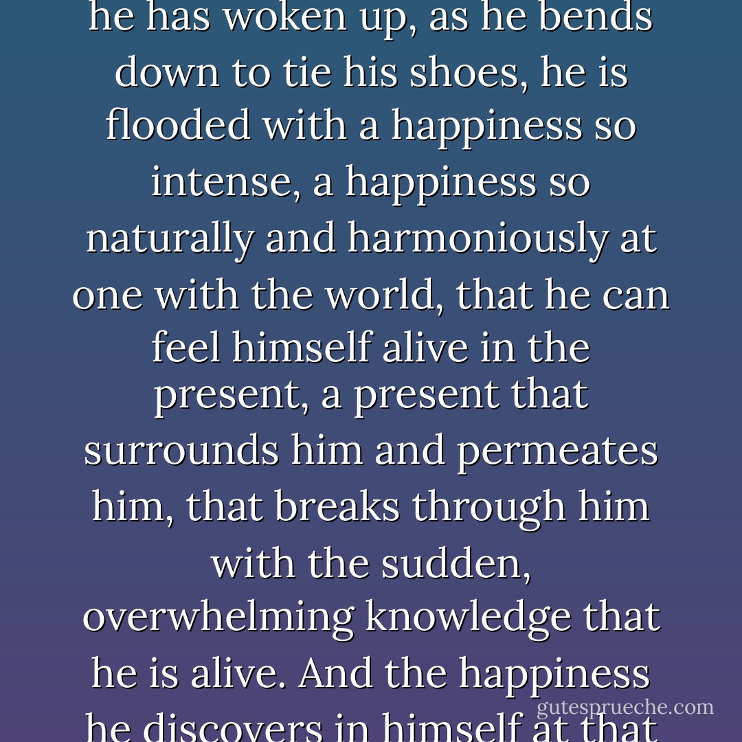 He finds it extraordinary that on some mornings, just after he has woken up, as he bends down to tie his shoes, he is flooded with a happiness so intense, a happiness so naturally and harmoniously at one with the world, that he can feel himself alive in the present, a present that surrounds him and permeates him, that breaks through him with the sudden, overwhelming knowledge that he is alive. And the happiness he discovers in himself at that moment is extraordinary. - Paul Auster