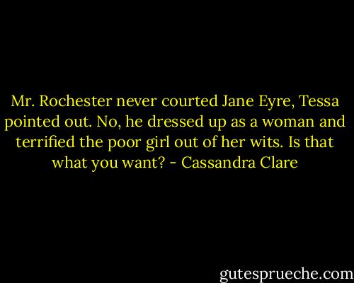 Mr. Rochester never courted Jane Eyre, Tessa pointed out.<br />No, he dressed up as a woman and terrified the poor girl out of her wits. Is that what you want? - Cassandra Clare