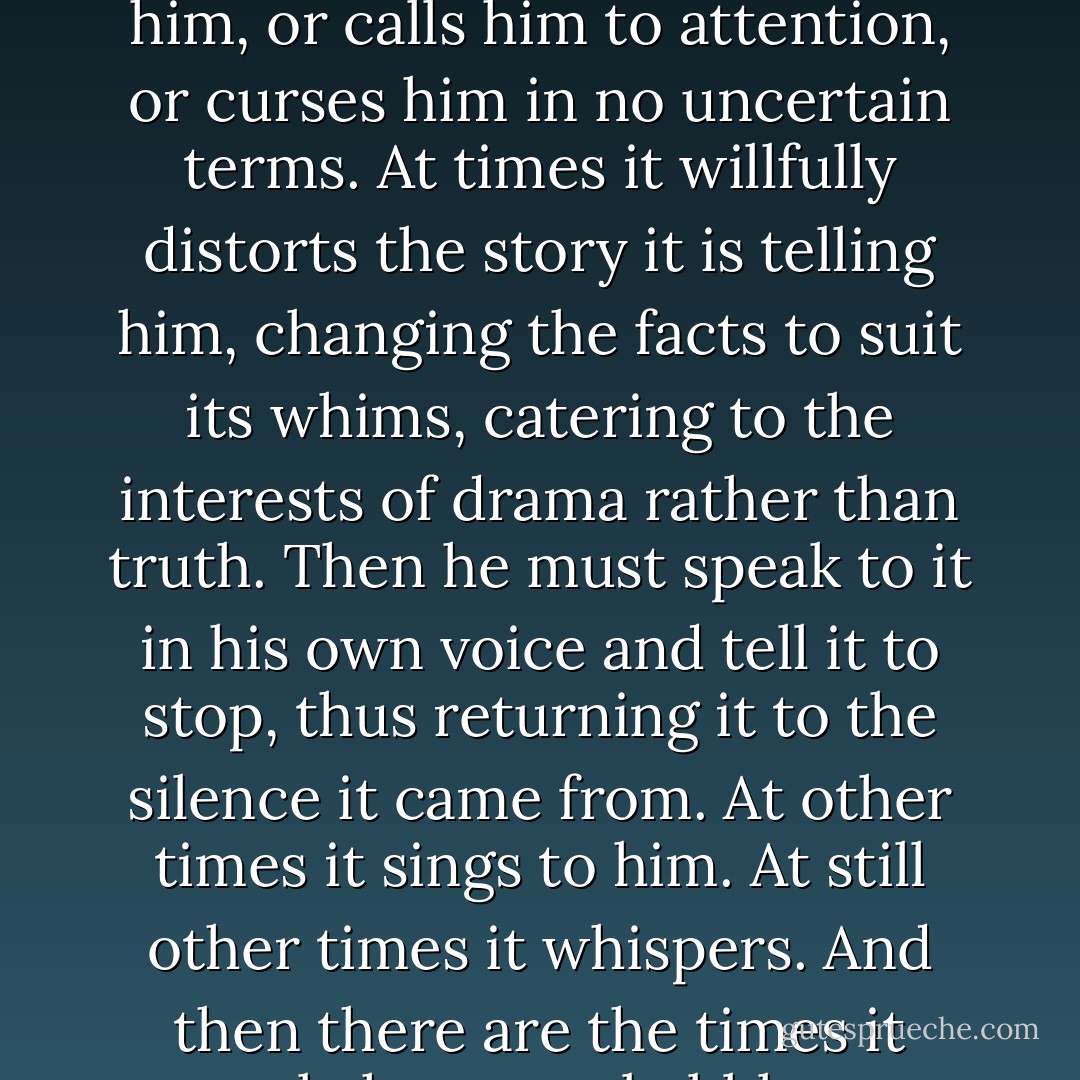 It is also true that memory sometimes comes to him as a voice. It is a voice that speaks inside him, and it is not necessarily his own. It speaks to him in the way a voice might tell stories to a child, and yet at times this voice makes fun of him, or calls him to attention, or curses him in no uncertain terms. At times it willfully distorts the story it is telling him, changing the facts to suit its whims, catering to the interests of drama rather than truth. Then he must speak to it in his own voice and tell it to stop, thus returning it to the silence it came from. At other times it sings to him. At still other times it whispers. And then there are the times it merely hums, or babbles, or cries out in pain. And even when it says nothing, he knows it is still there, and in the silence of this voice that says nothing, he waits for it to speak. - Paul Auster