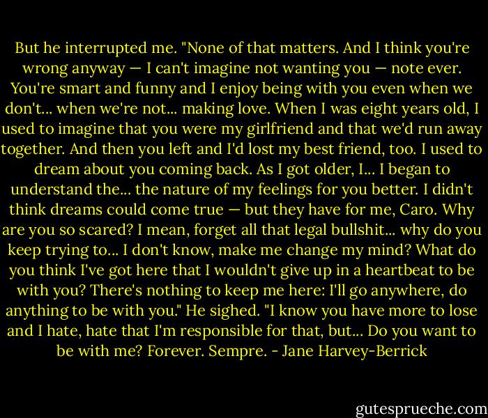 But he interrupted me.<br />"None of that matters. And I think you're wrong anyway — I can't imagine not wanting you — note ever. You're smart and funny and I enjoy being with you even when we don't... when we're not... making love. When I was eight years old, I used to imagine that you were my girlfriend and that we'd run away together. And then you left and I'd lost my best friend, too. I used to dream about you coming back. As I got older, I... I began to understand the... the nature of my feelings for you better. I didn't think dreams could come true — but they have for me, Caro. Why are you so scared? I mean, forget all that legal bullshit... why do you keep trying to... I don't know, make me change my mind? What do you think I've got here that I wouldn't give up in a heartbeat to be with you? There's nothing to keep me here: I'll go anywhere, do anything to be with you." He sighed. "I know you have more to lose and I hate, hate that I'm responsible for that, but... Do you want to be with me? Forever. Sempre. - Jane Harvey-Berrick