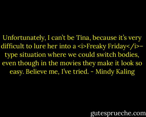 Unfortunately, I can’t be Tina, because it’s very difficult to lure her into a <i>Freaky Friday</i>– type situation where we could switch bodies, even though in the movies they make it look so easy. Believe me, I’ve tried. - Mindy Kaling
