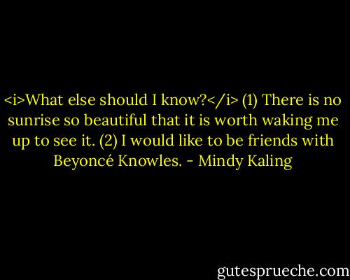 <i>What else should I know?</i><br />(1) There is no sunrise so beautiful that it is worth waking me up to see it.<br />(2) I would like to be friends with Beyoncé Knowles. - Mindy Kaling