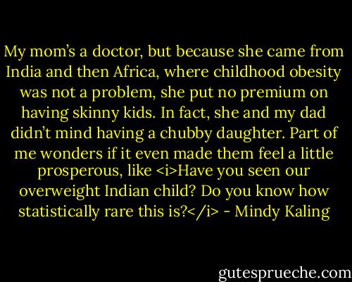 My mom’s a doctor, but because she came from India and then Africa, where childhood obesity was not a problem, she put no premium on having skinny kids. In fact, she and my dad didn’t mind having a chubby daughter. Part of me wonders if it even made them feel a little prosperous, like <i>Have you seen our overweight Indian child? Do you know how statistically rare this is?</i> - Mindy Kaling