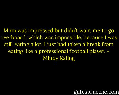 Mom was impressed but didn’t want me to go overboard, which was impossible, because I was still eating a lot. I just had taken a break from eating like a professional football player. - Mindy Kaling