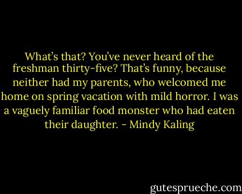 What’s that? You’ve never heard of the freshman thirty-five? That’s funny, because neither had my parents, who welcomed me home on spring vacation with mild horror. I was a vaguely familiar food monster who had eaten their daughter. - Mindy Kaling