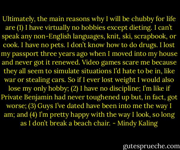 Ultimately, the main reasons why I will be chubby for life are (1) I have virtually no hobbies except dieting. I can’t speak any non-English languages, knit, ski, scrapbook, or cook. I have no pets. I don’t know how to do drugs. I lost my passport three years ago when I moved into my house and never got it renewed. Video games scare me because they all seem to simulate situations I’d hate to be in, like war or stealing cars. So if I ever lost weight I would also lose my only hobby; (2) I have no discipline; I’m like if Private Benjamin had never toughened up but, in fact, got worse; (3) Guys I’ve dated have been into me the way I am; and (4) I’m pretty happy with the way I look, so long as I don’t break a beach chair. - Mindy Kaling