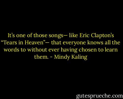 It’s one of those songs— like Eric Clapton’s “Tears in Heaven”— that everyone knows all the words to without ever having chosen to learn them. - Mindy Kaling
