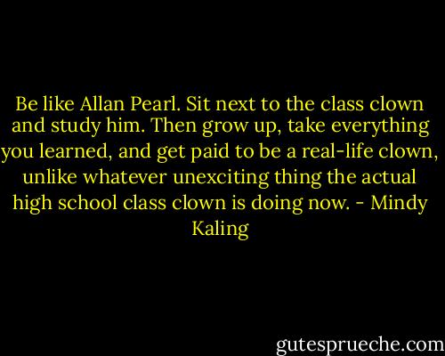 Be like Allan Pearl. Sit next to the class clown and study him. Then grow up, take everything you learned, and get paid to be a real-life clown, unlike whatever unexciting thing the actual high school class clown is doing now. - Mindy Kaling