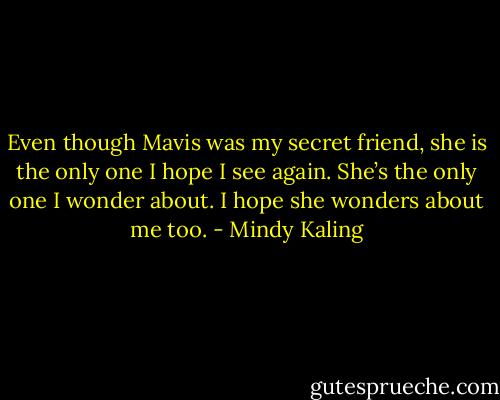 Even though Mavis was my secret friend, she is the only one I hope I see again. She’s the only one I wonder about. I hope she wonders about me too. - Mindy Kaling