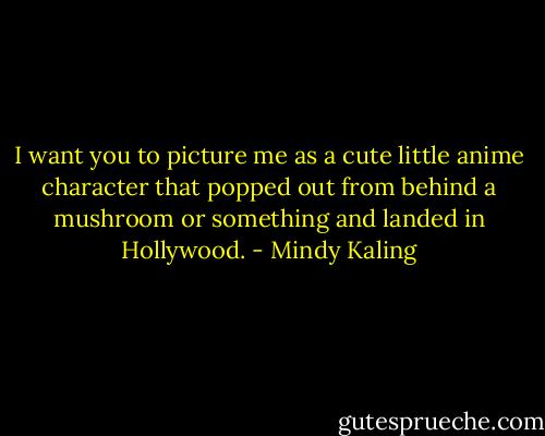 I want you to picture me as a cute little anime character that popped out from behind a mushroom or something and landed in Hollywood. - Mindy Kaling