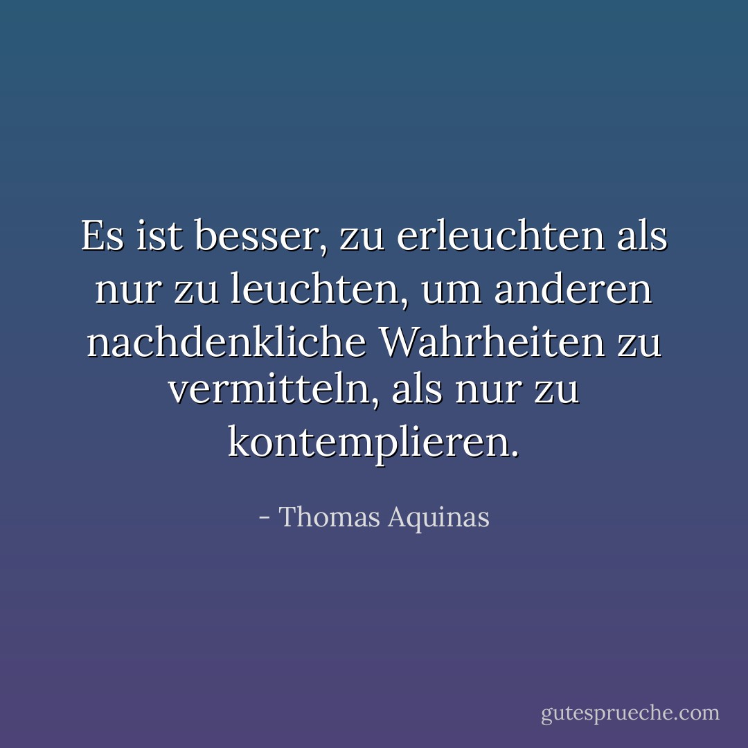 Es ist besser, zu erleuchten als nur zu leuchten, um anderen nachdenkliche Wahrheiten zu vermitteln, als nur zu kontemplieren. - Thomas Aquinas<