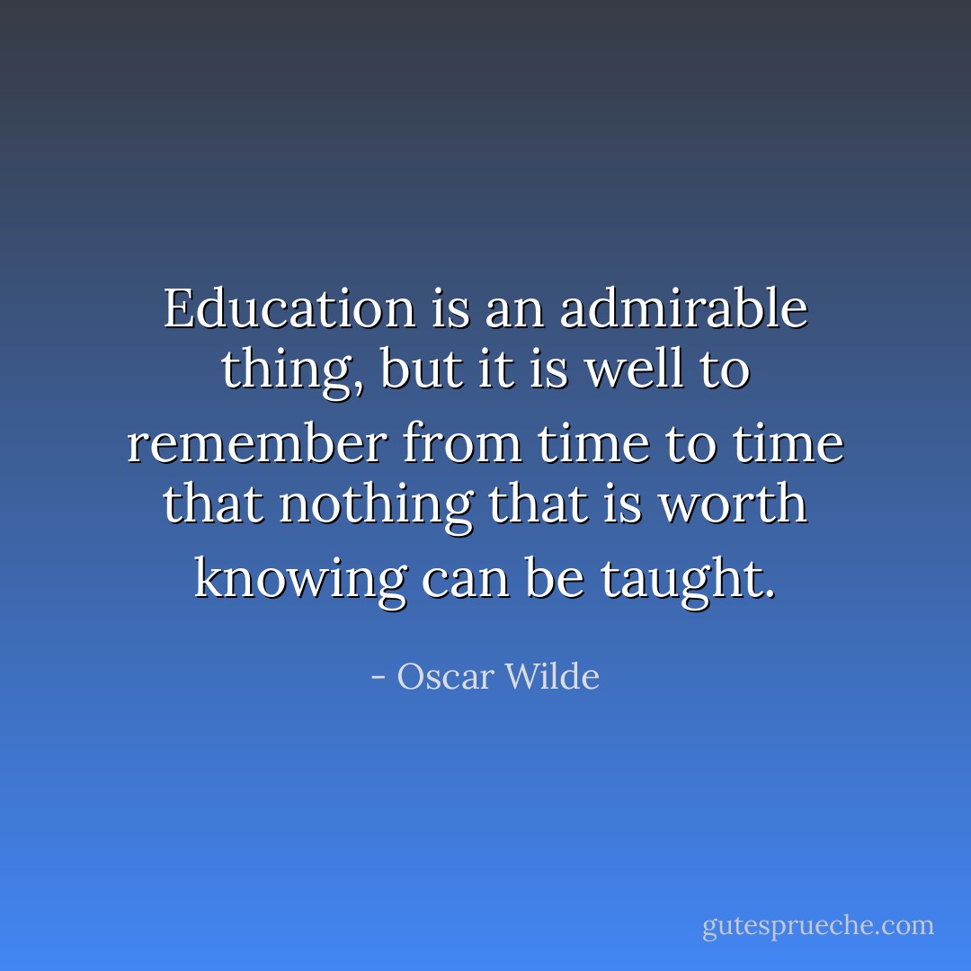 Education is an admirable thing, but it is well to remember from time to time that nothing that is worth knowing can be taught. - Oscar Wilde