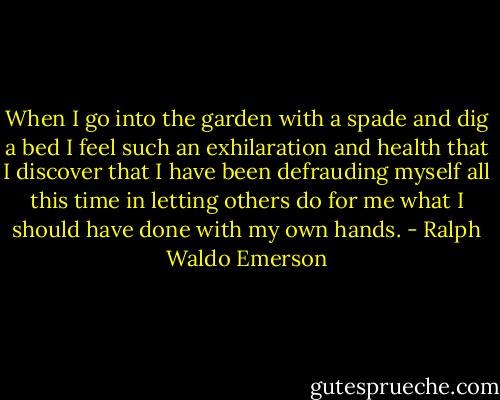 When I go into the garden with a spade and dig a bed I feel such an exhilaration and health that I discover that I have been defrauding myself all this time in letting others do for me what I should have done with my own hands. - Ralph Waldo Emerson