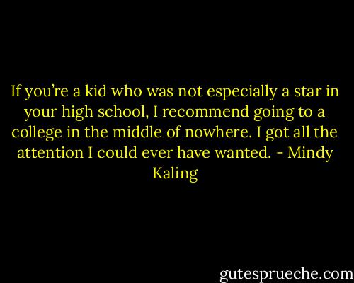 If you’re a kid who was not especially a star in your high school, I recommend going to a college in the middle of nowhere. I got all the attention I could ever have wanted. - Mindy Kaling