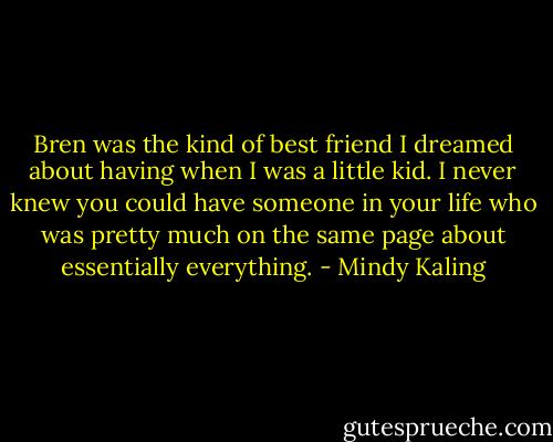 Bren was the kind of best friend I dreamed about having when I was a little kid. I never knew you could have someone in your life who was pretty much on the same page about essentially everything. - Mindy Kaling
