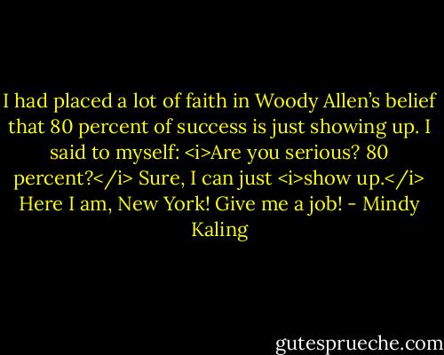 I had placed a lot of faith in Woody Allen’s belief that 80 percent of success is just showing up. I said to myself: <i>Are you serious? 80 percent?</i> Sure, I can just <i>show up.</i> Here I am, New York! Give me a job! - Mindy Kaling