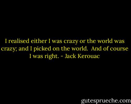 I realised either I was crazy or the world was crazy; and I picked on the world.<br /><br />And of course I was right. - Jack Kerouac