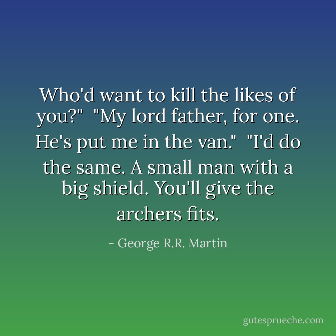 Who'd want to kill the likes of you?"<br /> "My lord father, for one. He's put me in the van."<br /> "I'd do the same. A small man with a big shield. You'll give the archers fits. - George R.R. Martin