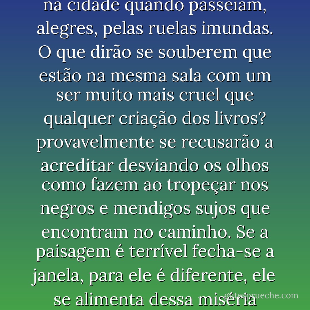 Ele se divertia silenciosamente com a reação indignada das pessoas diante das poucas linhas de um poema. Como é pequena a alma humana. Então não percebem que Maldoror , como ele nasceu perverso? Chocam-se com à maldade circunscrita à imaginação de um poeta obscuro, no entanto não se comovem com a crueldade que veem estampada na cidade quando passeiam, alegres, pelas ruelas imundas. O que dirão se souberem que estão na mesma sala com um ser muito mais cruel que qualquer criação dos livros? provavelmente se recusarão a acreditar desviando os olhos como fazem ao tropeçar nos negros e mendigos sujos que encontram no caminho. Se a paisagem é terrível fecha-se a janela, para ele é diferente, ele se alimenta dessa miséria cotidiana: a desgraça alheia é sempre um bálsamo espesso para sua solidão. O inferno alheio é o seu paraíso. Ele acha graça nos sermões dos padres que sempre sobrepõem o bem ao mal, como se ambos não fossem as duas faces da mesma pataca. Para ele o bem é o mal a crueldade afinal não passa de um ponto de vista. - Jô Soares
